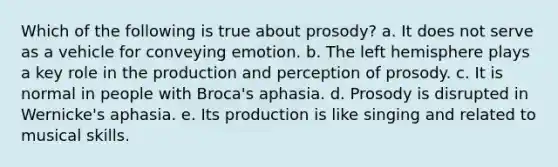 Which of the following is true about prosody? a. It does not serve as a vehicle for conveying emotion. b. The left hemisphere plays a key role in the production and perception of prosody. c. It is normal in people with Broca's aphasia. d. Prosody is disrupted in Wernicke's aphasia. e. Its production is like singing and related to musical skills.