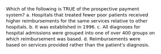 Which of the following is TRUE of the prospective payment system? a. Hospitals that treated fewer poor patients received higher reimbursements for the same services relative to other hospitals. b. It was established in 1996. c. All diagnoses for hospital admissions were grouped into one of over 400 groups on which reimbursement was based. d. Reimbursements were based on services provided rather than the patient's diagnosis.