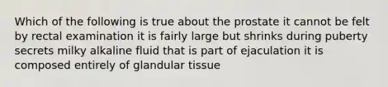 Which of the following is true about the prostate it cannot be felt by rectal examination it is fairly large but shrinks during puberty secrets milky alkaline fluid that is part of ejaculation it is composed entirely of glandular tissue