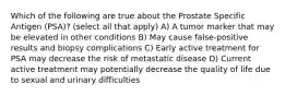 Which of the following are true about the Prostate Specific Antigen (PSA)? (select all that apply) A) A tumor marker that may be elevated in other conditions B) May cause false-positive results and biopsy complications C) Early active treatment for PSA may decrease the risk of metastatic disease D) Current active treatment may potentially decrease the quality of life due to sexual and urinary difficulties