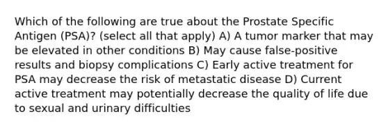 Which of the following are true about the Prostate Specific Antigen (PSA)? (select all that apply) A) A tumor marker that may be elevated in other conditions B) May cause false-positive results and biopsy complications C) Early active treatment for PSA may decrease the risk of metastatic disease D) Current active treatment may potentially decrease the quality of life due to sexual and urinary difficulties