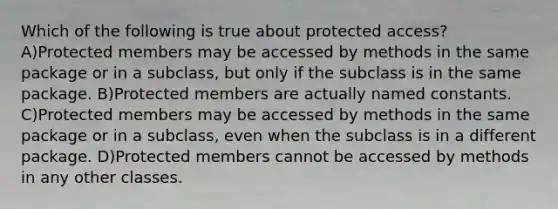 Which of the following is true about protected access? A)Protected members may be accessed by methods in the same package or in a subclass, but only if the subclass is in the same package. B)Protected members are actually named constants. C)Protected members may be accessed by methods in the same package or in a subclass, even when the subclass is in a different package. D)Protected members cannot be accessed by methods in any other classes.