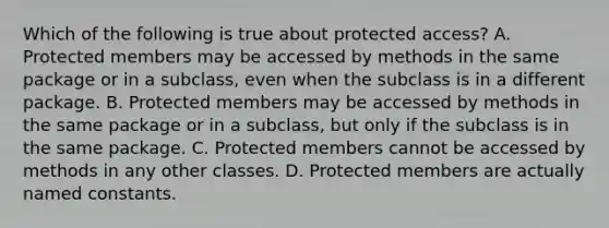 Which of the following is true about protected access? A. Protected members may be accessed by methods in the same package or in a subclass, even when the subclass is in a different package. B. Protected members may be accessed by methods in the same package or in a subclass, but only if the subclass is in the same package. C. Protected members cannot be accessed by methods in any other classes. D. Protected members are actually named constants.