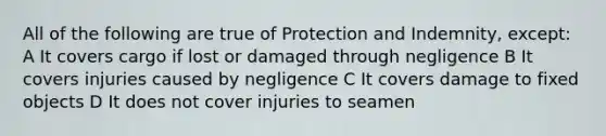 All of the following are true of Protection and Indemnity, except: A It covers cargo if lost or damaged through negligence B It covers injuries caused by negligence C It covers damage to fixed objects D It does not cover injuries to seamen