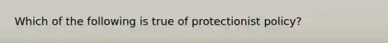 Which of the following is true of protectionist policy?