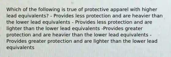 Which of the following is true of protective apparel with higher lead equivalents? - Provides less protection and are heavier than the lower lead equivalents - Provides less protection and are lighter than the lower lead equivalents -Provides greater protection and are heavier than the lower lead equivalents - Provides greater protection and are lighter than the lower lead equivalents