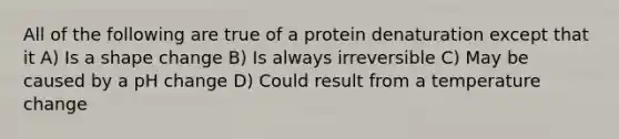 All of the following are true of a protein denaturation except that it A) Is a shape change B) Is always irreversible C) May be caused by a pH change D) Could result from a temperature change