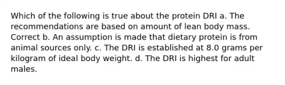 Which of the following is true about the protein DRI a. The recommendations are based on amount of lean body mass. Correct b. An assumption is made that dietary protein is from animal sources only. c. The DRI is established at 8.0 grams per kilogram of ideal body weight. d. The DRI is highest for adult males.