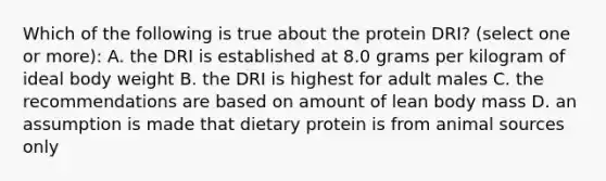 Which of the following is true about the protein DRI? (select one or more): A. the DRI is established at 8.0 grams per kilogram of ideal body weight B. the DRI is highest for adult males C. the recommendations are based on amount of lean body mass D. an assumption is made that dietary protein is from animal sources only