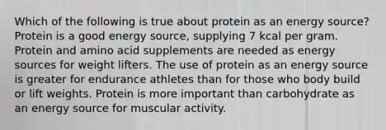 Which of the following is true about protein as an energy source? Protein is a good energy source, supplying 7 kcal per gram. Protein and amino acid supplements are needed as energy sources for weight lifters. The use of protein as an energy source is greater for endurance athletes than for those who body build or lift weights. Protein is more important than carbohydrate as an energy source for muscular activity.