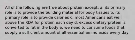 All of the following are true about protein except: a. its primary role is to provide the building material for body tissues b. its primary role is to provide calories c. most Americans eat well above the RDA for protein each day d. excess dietary protein is converted to fat in the body e. we need to consume foods that supply a sufficient amount of all essential amino acids every day