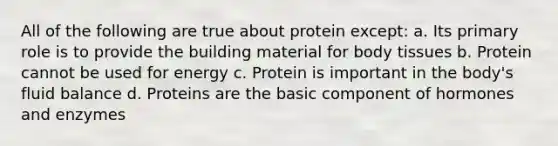 All of the following are true about protein except: a. Its primary role is to provide the building material for body tissues b. Protein cannot be used for energy c. Protein is important in the body's fluid balance d. Proteins are the basic component of hormones and enzymes