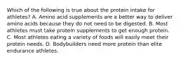 Which of the following is true about the protein intake for athletes? A. Amino acid supplements are a better way to deliver amino acids because they do not need to be digested. B. Most athletes must take protein supplements to get enough protein. C. Most athletes eating a variety of foods will easily meet their protein needs. D. Bodybuilders need more protein than elite endurance athletes.