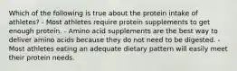 Which of the following is true about the protein intake of athletes? - Most athletes require protein supplements to get enough protein. - Amino acid supplements are the best way to deliver amino acids because they do not need to be digested. - Most athletes eating an adequate dietary pattern will easily meet their protein needs.