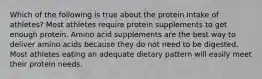 Which of the following is true about the protein intake of athletes? Most athletes require protein supplements to get enough protein. Amino acid supplements are the best way to deliver amino acids because they do not need to be digested. Most athletes eating an adequate dietary pattern will easily meet their protein needs.