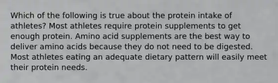 Which of the following is true about the protein intake of athletes? Most athletes require protein supplements to get enough protein. Amino acid supplements are the best way to deliver amino acids because they do not need to be digested. Most athletes eating an adequate dietary pattern will easily meet their protein needs.