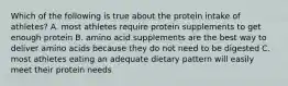 Which of the following is true about the protein intake of athletes? A. most athletes require protein supplements to get enough protein B. amino acid supplements are the best way to deliver amino acids because they do not need to be digested C. most athletes eating an adequate dietary pattern will easily meet their protein needs