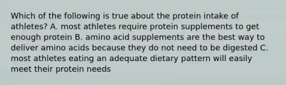 Which of the following is true about the protein intake of athletes? A. most athletes require protein supplements to get enough protein B. amino acid supplements are the best way to deliver <a href='https://www.questionai.com/knowledge/k9gb720LCl-amino-acids' class='anchor-knowledge'>amino acids</a> because they do not need to be digested C. most athletes eating an adequate dietary pattern will easily meet their protein needs