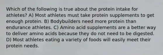 Which of the following is true about the protein intake for athletes? A) Most athletes must take protein supplements to get enough protein. B) Bodybuilders need more protein than endurance athletes. C) Amino acid supplements are a better way to deliver amino acids because they do not need to be digested. D) Most athletes eating a variety of foods will easily meet their protein needs.