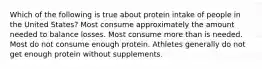 Which of the following is true about protein intake of people in the United States? Most consume approximately the amount needed to balance losses. Most consume more than is needed. Most do not consume enough protein. Athletes generally do not get enough protein without supplements.