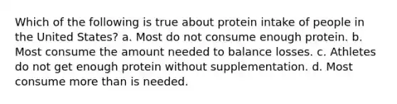 Which of the following is true about protein intake of people in the United States? a. Most do not consume enough protein. b. Most consume the amount needed to balance losses. c. Athletes do not get enough protein without supplementation. d. Most consume more than is needed.