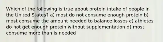 Which of the following is true about protein intake of people in the United States? a) most do not consume enough protein b) most consume the amount needed to balance losses c) athletes do not get enough protein without supplementation d) most consume more than is needed