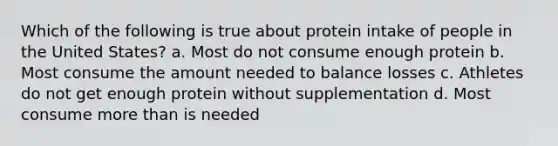 Which of the following is true about protein intake of people in the United States? a. Most do not consume enough protein b. Most consume the amount needed to balance losses c. Athletes do not get enough protein without supplementation d. Most consume more than is needed