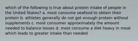 which of the following is true about protein intake of people in the United States? a. most consume seafood to obtain their protein b. athletes generally do not get enough protein without supplements c. most consumer approximately the amount needed to balance losses d. most consume a diet heavy in meat which leads to greater intake than needed