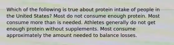 Which of the following is true about protein intake of people in the United States? Most do not consume enough protein. Most consume more than is needed. Athletes generally do not get enough protein without supplements. Most consume approximately the amount needed to balance losses.