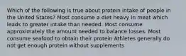 Which of the following is true about protein intake of people in the United States? Most consume a diet heavy in meat which leads to greater intake than needed. Most consume approximately the amount needed to balance losses. Most consume seafood to obtain their protein Athletes generally do not get enough protein without supplements