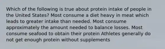 Which of the following is true about protein intake of people in the United States? Most consume a diet heavy in meat which leads to greater intake than needed. Most consume approximately the amount needed to balance losses. Most consume seafood to obtain their protein Athletes generally do not get enough protein without supplements