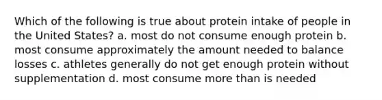 Which of the following is true about protein intake of people in the United States? a. most do not consume enough protein b. most consume approximately the amount needed to balance losses c. athletes generally do not get enough protein without supplementation d. most consume more than is needed