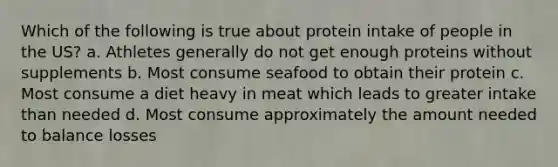 Which of the following is true about protein intake of people in the US? a. Athletes generally do not get enough proteins without supplements b. Most consume seafood to obtain their protein c. Most consume a diet heavy in meat which leads to greater intake than needed d. Most consume approximately the amount needed to balance losses