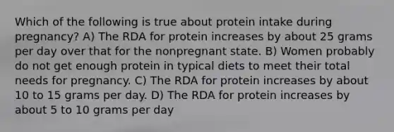 Which of the following is true about protein intake during pregnancy? A) The RDA for protein increases by about 25 grams per day over that for the nonpregnant state. B) Women probably do not get enough protein in typical diets to meet their total needs for pregnancy. C) The RDA for protein increases by about 10 to 15 grams per day. D) The RDA for protein increases by about 5 to 10 grams per day