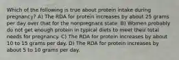 Which of the following is true about protein intake during pregnancy? A) The RDA for protein increases by about 25 grams per day over that for the nonpregnant state. B) Women probably do not get enough protein in typical diets to meet their total needs for pregnancy. C) The RDA for protein increases by about 10 to 15 grams per day. D) The RDA for protein increases by about 5 to 10 grams per day.