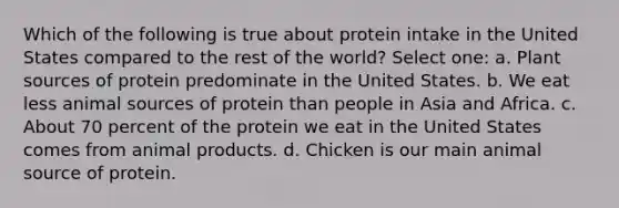 Which of the following is true about protein intake in the United States compared to the rest of the world? Select one: a. Plant sources of protein predominate in the United States. b. We eat less animal sources of protein than people in Asia and Africa. c. About 70 percent of the protein we eat in the United States comes from animal products. d. Chicken is our main animal source of protein.