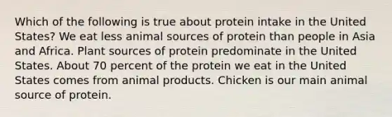 Which of the following is true about protein intake in the United States? We eat less animal sources of protein than people in Asia and Africa. Plant sources of protein predominate in the United States. About 70 percent of the protein we eat in the United States comes from animal products. Chicken is our main animal source of protein.