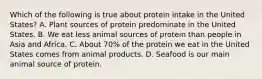 Which of the following is true about protein intake in the United States? A. Plant sources of protein predominate in the United States. B. We eat less animal sources of protein than people in Asia and Africa. C. About 70% of the protein we eat in the United States comes from animal products. D. Seafood is our main animal source of protein.