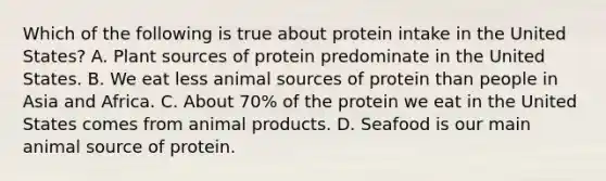 Which of the following is true about protein intake in the United States? A. Plant sources of protein predominate in the United States. B. We eat less animal sources of protein than people in Asia and Africa. C. About 70% of the protein we eat in the United States comes from animal products. D. Seafood is our main animal source of protein.