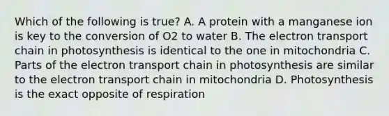 Which of the following is true? A. A protein with a manganese ion is key to the conversion of O2 to water B. <a href='https://www.questionai.com/knowledge/k57oGBr0HP-the-electron-transport-chain' class='anchor-knowledge'>the electron transport chain</a> in photosynthesis is identical to the one in mitochondria C. Parts of the electron transport chain in photosynthesis are similar to the electron transport chain in mitochondria D. Photosynthesis is the exact opposite of respiration