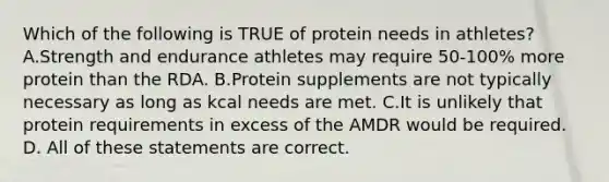 Which of the following is TRUE of protein needs in athletes? A.Strength and endurance athletes may require 50-100% more protein than the RDA. B.Protein supplements are not typically necessary as long as kcal needs are met. C.It is unlikely that protein requirements in excess of the AMDR would be required. D. All of these statements are correct.