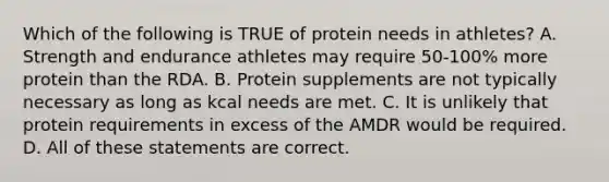 Which of the following is TRUE of protein needs in athletes? A. Strength and endurance athletes may require 50-100% more protein than the RDA. B. Protein supplements are not typically necessary as long as kcal needs are met. C. It is unlikely that protein requirements in excess of the AMDR would be required. D. All of these statements are correct.