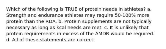 Which of the following is TRUE of protein needs in athletes? a. Strength and endurance athletes may require 50-100% more protein than the RDA. b. Protein supplements are not typically necessary as long as kcal needs are met. c. It is unlikely that protein requirements in excess of the AMDR would be required. d. All of these statements are correct.