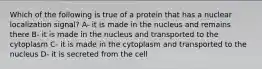 Which of the following is true of a protein that has a nuclear localization signal? A- it is made in the nucleus and remains there B- it is made in the nucleus and transported to the cytoplasm C- it is made in the cytoplasm and transported to the nucleus D- it is secreted from the cell