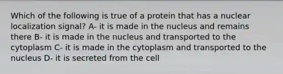 Which of the following is true of a protein that has a nuclear localization signal? A- it is made in the nucleus and remains there B- it is made in the nucleus and transported to the cytoplasm C- it is made in the cytoplasm and transported to the nucleus D- it is secreted from the cell