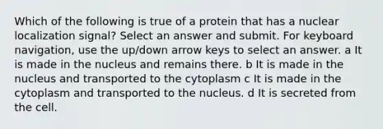 Which of the following is true of a protein that has a nuclear localization signal? Select an answer and submit. For keyboard navigation, use the up/down arrow keys to select an answer. a It is made in the nucleus and remains there. b It is made in the nucleus and transported to the cytoplasm c It is made in the cytoplasm and transported to the nucleus. d It is secreted from the cell.