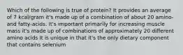 Which of the following is true of protein? It provides an average of 7 kcal/gram it's made up of a combination of about 20 amino- and fatty-acids. It's important primarily for increasing muscle mass it's made up of combinations of approximately 20 different amino acids It is unique in that it's the only dietary component that contains selenium