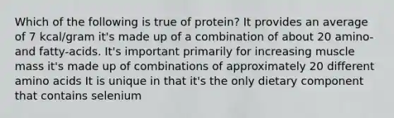 Which of the following is true of protein? It provides an average of 7 kcal/gram it's made up of a combination of about 20 amino- and fatty-acids. It's important primarily for increasing muscle mass it's made up of combinations of approximately 20 different amino acids It is unique in that it's the only dietary component that contains selenium