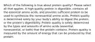 Which of the following is true about protein quality? Please select all that applies. A high-quality protein is digestible, contains all the essential amino acids, and provides sufficient protein to be used to synthesize the nonessential amino acids. Protein quality is determined solely by your body's ability to digest the protein, or the protein's digestibility. Protein quality is solely determined by the types and amounts of amino acids (essential, nonessential, or both) that the protein contains. Protein quality is measured by the amount of energy that can be produced by that protein.