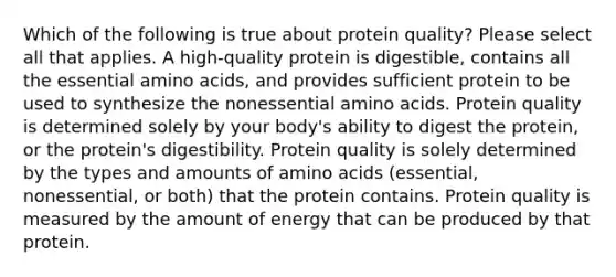 Which of the following is true about protein quality? Please select all that applies. A high-quality protein is digestible, contains all the essential amino acids, and provides sufficient protein to be used to synthesize the nonessential amino acids. Protein quality is determined solely by your body's ability to digest the protein, or the protein's digestibility. Protein quality is solely determined by the types and amounts of amino acids (essential, nonessential, or both) that the protein contains. Protein quality is measured by the amount of energy that can be produced by that protein.